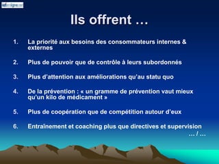 Ils offrent …
1. La priorité aux besoins des consommateurs internes &
externes
2. Plus de pouvoir que de contrôle à leurs subordonnés
3. Plus d’attention aux améliorations qu’au statu quo
4. De la prévention : « un gramme de prévention vaut mieux
qu’un kilo de médicament »
5. Plus de coopération que de compétition autour d’eux
6. Entraînement et coaching plus que directives et supervision
… / …
 