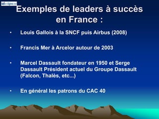 Exemples de leaders à succès
en France :
• Louis Gallois à la SNCF puis Airbus (2008)
• Francis Mer à Arcelor autour de 2003
• Marcel Dassault fondateur en 1950 et Serge
Dassault Président actuel du Groupe Dassault
(Falcon, Thalès, etc...)
• En général les patrons du CAC 40
 