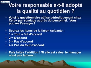 Votre responsable a-t-il adopté
la qualité au quotidien ?
• Voici le questionnaire utilisé périodiquement chez
Xerox par sondage auprès du personnel. Vous
pouvez l’essayer !
• Scorez les items de la façon suivante :
• 1 = Tout à fait d’accord
• 2 = D’accord
• 3 = Pas d’accord
• 4 = Pas du tout d’accord
• Puis faites l’addition ! Si elle est salée, le manager
n’est pas fameux…
 