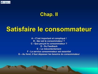 Chap. II
Satisfaire le consommateur
A – C’est important et compliqué !
B - Qui est le consommateur ?
C - Que perçoit le consommateur ?
D - Du Feedback
E – Le mécontentement
F - Le service consommateur est essentiel
G – Au fond, il faut dépasser les besoins du consommateur
 