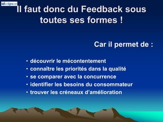 Il faut donc du Feedback sous
toutes ses formes !
Car il permet de :
• découvrir le mécontentement
• connaître les priorités dans la qualité
• se comparer avec la concurrence
• identifier les besoins du consommateur
• trouver les créneaux d’amélioration
 