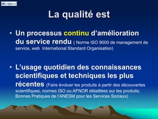 La qualité est
• Un processus continu d’amélioration
du service rendu ( Norme ISO 9000 de management de
service, web International Standard Organisation)
• L’usage quotidien des connaissances
scientifiques et techniques les plus
récentes (Faire évoluer les produits à partir des découvertes
scientifiques, normes ISO ou AFNOR détaillées sur les produits;
Bonnes Pratiques de l’ANESM pour les Services Sociaux)
 