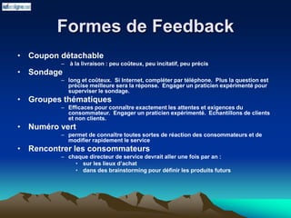 Formes de Feedback
• Coupon détachable
– à la livraison : peu coûteux, peu incitatif, peu précis
• Sondage
– long et coûteux. Si Internet, compléter par téléphone. Plus la question est
précise meilleure sera la réponse. Engager un praticien expérimenté pour
superviser le sondage.
• Groupes thématiques
– Efficaces pour connaître exactement les attentes et exigences du
consommateur. Engager un praticien expérimenté. Echantillons de clients
et non clients.
• Numéro vert
– permet de connaître toutes sortes de réaction des consommateurs et de
modifier rapidement le service
• Rencontrer les consommateurs
– chaque directeur de service devrait aller une fois par an :
• sur les lieux d’achat
• dans des brainstorming pour définir les produits futurs
 