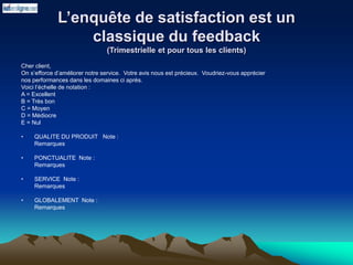 L’enquête de satisfaction est un
classique du feedback
(Trimestrielle et pour tous les clients)
Cher client,
On s’efforce d’améliorer notre service. Votre avis nous est précieux. Voudriez-vous apprécier
nos performances dans les domaines ci après.
Voici l’échelle de notation :
A = Excellent
B = Très bon
C = Moyen
D = Médiocre
E = Nul
• QUALITE DU PRODUIT Note :
Remarques
• PONCTUALITE Note :
Remarques
• SERVICE Note :
Remarques
• GLOBALEMENT Note :
Remarques
 