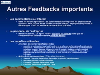 Autres Feedbacks importants
• Les commentaires sur Internet
• Dans les forums spécialisés, les consommateurs comparent les produits et les
marques, leurs façons de les utiliser ou de les adapter, expliquent les pannes et
dépannages. C’est un feedback spontané donc précieux.
• Le personnel de l’entreprise
• Rarement écouté. Or il peut révéler pourquoi les défauts alors que les
consommateurs disent seulement voilà les défauts
• Les enquêtes nationales
• American Customer Satisfaction Index
– quantifie la satisfaction tous les trimestres et la relie aux performances financières des
entreprises. Il est construit à partir d’un échantillon de 50.000 foyers ayant récemment
acheté un produit. Il donne des scores pour 7 secteurs de l’économie incluant 40
industries et 200 entreprises. (Résultats en accès libre sur le Web). C’est un bon
prédicteur de la croissance économique et plus encore de la consommation des
ménages
• Autres indices comparables (Cf les sites éponymes)
– Swedish Customer Satisfaction Barometer (le premier historiquement)
– German Customer Satisfaction Index
– European Customer Satisfaction Index
– Customer Satisfaction Index pour l’Asie
 