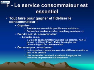 F - Le service consommateur est
essentiel
• Tout faire pour gagner et fidéliser le
consommateur :
• Organiser :
• Produire un manuel de problèmes et solutions.
• Former les vendeurs (video, coaching, réunions…)
• Prendre soin du consommateur
– Le traiter en ami
• « C’est le consommateur qui paie les salaires, non le
patron ! » (Henry Ford). Eviter les règles qui
désavantagent le consommateur
• Communiquer correctement
• La frustration commence avec des différences entre la
pub et le produit
• Une entreprise construit aussi son image par les
manières du personnel au téléphone
 