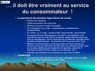 … il doit être vraiment au service
du consommateur !
• Le personnel de première ligne (force de vente)
• Prenez les meilleurs
• Faites les devenir de vrais pros
• Motivez vos pros à rester et exceller
• En immobilier il ya 3 clés : emplacement, emplacement,
emplacement;
• En vente, il y a 3 clés : personnalité, personnalité, personnalité.
• Ce personnel doit être soigneux, souriant, voix agréable, dire
souvent le nom du client et le remercier, savoir communiquer par
écrit et verbalement, savoir résoudre les problèmes inopinés et les
plaintes immédiatement. Ils doivent avoir le pouvoir de le faire
• Mettre le consommateur avant les coûts qu’il peut induire (ex.
donner un bon de réduction de 33% pour un prochain achat, suite
à une pièce défectueuse présentée en garantie, apporter à
l’aéroport le billet d’avion oublié sur le comptoir, etc..)
• Ecouter ces vendeurs car ils savent ce que veut le client
• Leadership
• La courtoisie des directeurs avec leurs employés est un modèle
pour celle des employés avec les clients
 