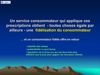 Un service consommateur qui applique ces
prescriptions obtient - toutes choses égale par
ailleurs - une fidélisation du consommateur
… et un consommateur fidèle offre en retour
• stabilité des ventes
• prédictibilité à court terme,
• réputation de la firme (ce qui est deux fois plus
efficient que la pub pour gagner de nouveaux clients)
 