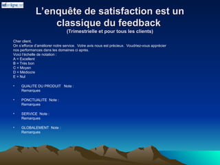 L’enquête de satisfaction est un
L’enquête de satisfaction est un
classique du feedback
classique du feedback
(Trimestrielle et pour tous les clients)
(Trimestrielle et pour tous les clients)
Cher client,
On s’efforce d’améliorer notre service. Votre avis nous est précieux. Voudriez-vous apprécier
nos performances dans les domaines ci après.
Voici l’échelle de notation :
A = Excellent
B = Très bon
C = Moyen
D = Médiocre
E = Nul
• QUALITE DU PRODUIT Note :
Remarques
• PONCTUALITE Note :
Remarques
• SERVICE Note :
Remarques
• GLOBALEMENT Note :
Remarques
 