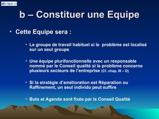 b – Constituer une Equipe
b – Constituer une Equipe
• Cette Equipe sera :
• Le groupe de travail habituel si le problème est localisé
sur un seul groupe
• Une équipe plurifonctionnelle avec un responsable
nommé par le Conseil qualité si le problème concerne
plusieurs secteurs de l’entreprise (Cf. chap. III – D)
• Si la stratégie d’amélioration est Réparation ou
Raffinement, un seul individu peut suffire
• Buts et Agenda sont fixés par le Conseil Qualité
 