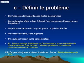 c – Définir le problème
c – Définir le problème
• On l’énonce en termes ordinaires faciles à comprendre
• On souligne les effets « Quoi ? Quand ?» et non pas des Erreurs ou des
Coupables !
• On précise ce qu’on sait, ce qu’on ignore, ce qui doit être fait
• On évoque des faits, sans jugement
• On souligne l’impact sur le consommateur
• Ex. Dans le sondage Satisfaction du Consommateur, sur un échantillon de
150 Réclamations pour Factures, 18 étaient justifiées et ont nécessité
chacune une heure de correction.
N.B. On pourrait ajouter le niveau à atteindre. Par ex. Réduire les erreurs de
75%
 