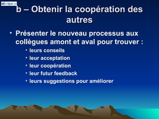 b – Obtenir la coopération des
b – Obtenir la coopération des
autres
autres
• Présenter le nouveau processus aux
collègues amont et aval pour trouver :
• leurs conseils
• leur acceptation
• leur coopération
• leur futur feedback
• leurs suggestions pour améliorer
 