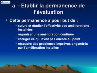 a – Etablir la permanence de
a – Etablir la permanence de
l’évaluation
l’évaluation
• Cette permanence a pour but de :
• suivre et étudier l’effectivité des améliorations
installées
• organiser une amélioration continue
• corriger ce qui n’est pas encore au point
• résoudre des problèmes imprévus engendrés
par l’amélioration installée
 