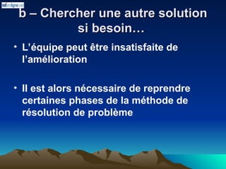 b – Chercher une autre solution
b – Chercher une autre solution
si besoin…
si besoin…
• L’équipe peut être insatisfaite de
l’amélioration
• Il est alors nécessaire de reprendre
certaines phases de la méthode de
résolution de problème
 