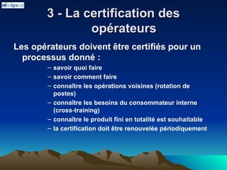 3 - La certification des
3 - La certification des
opérateurs
opérateurs
Les opérateurs doivent être certifiés pour un
processus donné :
– savoir quoi faire
– savoir comment faire
– connaître les opérations voisines (rotation de
postes)
– connaître les besoins du consommateur interne
(cross-training)
– connaître le produit fini en totalité est souhaitable
– la certification doit être renouvelée périodiquement
 