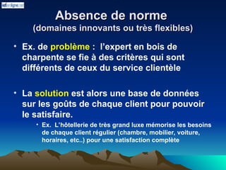 Absence de norme
Absence de norme
(domaines innovants ou très flexibles)
(domaines innovants ou très flexibles)
• Ex. de problème : l’expert en bois de
charpente se fie à des critères qui sont
différents de ceux du service clientèle
• La solution est alors une base de données
sur les goûts de chaque client pour pouvoir
le satisfaire.
• Ex. L’hôtellerie de très grand luxe mémorise les besoins
de chaque client régulier (chambre, mobilier, voiture,
horaires, etc..) pour une satisfaction complète
 