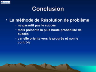 Conclusion
Conclusion
• La méthode de Résolution de problème
• ne garantit pas le succès
• mais présente la plus haute probabilité de
succès
• car elle oriente vers le progrès et non le
contrôle
 