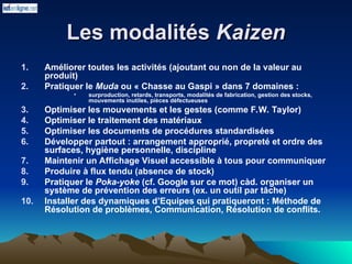 Les modalités
Les modalités Kaizen
Kaizen
1. Améliorer toutes les activités (ajoutant ou non de la valeur au
produit)
2. Pratiquer le Muda ou « Chasse au Gaspi » dans 7 domaines :
• surproduction, retards, transports, modalités de fabrication, gestion des stocks,
mouvements inutiles, pièces défectueuses
3. Optimiser les mouvements et les gestes (comme F.W. Taylor)
4. Optimiser le traitement des matériaux
5. Optimiser les documents de procédures standardisées
6. Développer partout : arrangement approprié, propreté et ordre des
surfaces, hygiène personnelle, discipline
7. Maintenir un Affichage Visuel accessible à tous pour communiquer
8. Produire à flux tendu (absence de stock)
9. Pratiquer le Poka-yoke (cf. Google sur ce mot) càd. organiser un
système de prévention des erreurs (ex. un outil par tâche)
10. Installer des dynamiques d’Equipes qui pratiqueront : Méthode de
Résolution de problèmes, Communication, Résolution de conflits.
 
