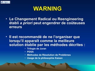 WARNING
WARNING
• Le Changement Radical ou Reengineering
établi a priori peut engendrer de coûteuses
erreurs
• Il est recommandé de ne l’organiser que
lorsqu’il apparaît comme la meilleure
solution établie par les méthodes décrites :
• Trilogie de Juran
• PDSA
• Méthodes de Résolution de Problèmes
• Usage de la philosophie Kaizen
 