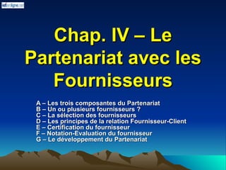 Chap. IV – Le
Chap. IV – Le
Partenariat avec les
Partenariat avec les
Fournisseurs
Fournisseurs
A – Les trois composantes du Partenariat
A – Les trois composantes du Partenariat
B – Un ou plusieurs fournisseurs ?
B – Un ou plusieurs fournisseurs ?
C – La sélection des fournisseurs
C – La sélection des fournisseurs
D – Les principes de la relation Fournisseur-Client
D – Les principes de la relation Fournisseur-Client
E – Certification du fournisseur
E – Certification du fournisseur
F – Notation-Evaluation du fournisseur
F – Notation-Evaluation du fournisseur
G – Le développement du Partenariat
G – Le développement du Partenariat
 