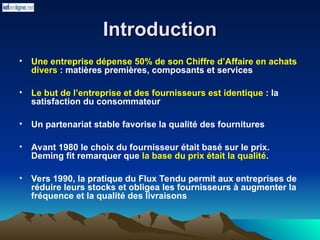 Introduction
Introduction
• Une entreprise dépense 50% de son Chiffre d’Affaire en achats
divers : matières premières, composants et services
• Le but de l’entreprise et des fournisseurs est identique : la
satisfaction du consommateur
• Un partenariat stable favorise la qualité des fournitures
• Avant 1980 le choix du fournisseur était basé sur le prix.
Deming fit remarquer que la base du prix était la qualité.
• Vers 1990, la pratique du Flux Tendu permit aux entreprises de
réduire leurs stocks et obligea les fournisseurs à augmenter la
fréquence et la qualité des livraisons
 