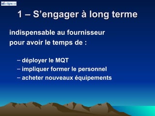 1 – S’engager à long terme
1 – S’engager à long terme
indispensable au fournisseur
pour avoir le temps de :
– déployer le MQT
– impliquer former le personnel
– acheter nouveaux équipements
 