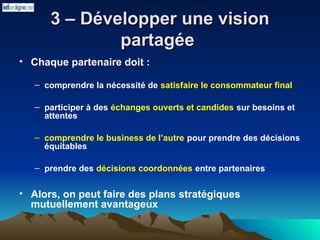 3 – Développer une vision
3 – Développer une vision
partagée
partagée
• Chaque partenaire doit :
– comprendre la nécessité de satisfaire le consommateur final
– participer à des échanges ouverts et candides sur besoins et
attentes
– comprendre le business de l’autre pour prendre des décisions
équitables
– prendre des décisions coordonnées entre partenaires
• Alors, on peut faire des plans stratégiques
mutuellement avantageux
 