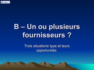 B – Un ou plusieurs
B – Un ou plusieurs
fournisseurs ?
fournisseurs ?
Trois situations type et leurs
Trois situations type et leurs
opportunités
opportunités
 