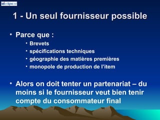 1 - Un seul fournisseur possible
1 - Un seul fournisseur possible
• Parce que :
• Brevets
• spécifications techniques
• géographie des matières premières
• monopole de production de l’item
• Alors on doit tenter un partenariat – du
moins si le fournisseur veut bien tenir
compte du consommateur final
 