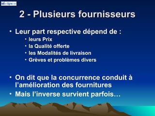2 - Plusieurs fournisseurs
2 - Plusieurs fournisseurs
• Leur part respective dépend de :
• leurs Prix
• la Qualité offerte
• les Modalités de livraison
• Grèves et problèmes divers
• On dit que la concurrence conduit à
l’amélioration des fournitures
• Mais l’inverse survient parfois…
 
