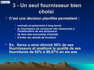 3 - Un seul fournisseur bien
3 - Un seul fournisseur bien
choisi
choisi
• C’est une décision planifiée permettant :
• contrats et partenariat à long terme
• au fournisseur de consacrer des ressources à
l’amélioration de ses processus
• de faire des économies d’échelle
• d’éviter les retards de livraison
• Ex. Xerox a ainsi éliminé 90% de ses
fournisseurs et amélioré la qualité de ses
fournitures de 92% à 99,97% en six ans
•
 