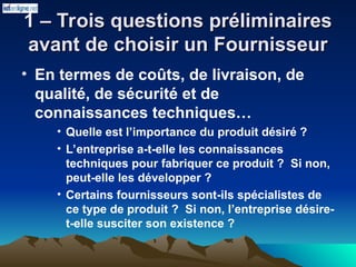1 – Trois questions préliminaires
1 – Trois questions préliminaires
avant de choisir un Fournisseur
avant de choisir un Fournisseur
• En termes de coûts, de livraison, de
qualité, de sécurité et de
connaissances techniques…
• Quelle est l’importance du produit désiré ?
• L’entreprise a-t-elle les connaissances
techniques pour fabriquer ce produit ? Si non,
peut-elle les développer ?
• Certains fournisseurs sont-ils spécialistes de
ce type de produit ? Si non, l’entreprise désire-
t-elle susciter son existence ?
 