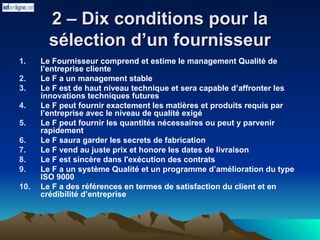 2 – Dix conditions pour la
2 – Dix conditions pour la
sélection d’un fournisseur
sélection d’un fournisseur
1. Le Fournisseur comprend et estime le management Qualité de
l’entreprise cliente
2. Le F a un management stable
3. Le F est de haut niveau technique et sera capable d’affronter les
innovations techniques futures
4. Le F peut fournir exactement les matières et produits requis par
l’entreprise avec le niveau de qualité exigé
5. Le F peut fournir les quantités nécessaires ou peut y parvenir
rapidement
6. Le F saura garder les secrets de fabrication
7. Le F vend au juste prix et honore les dates de livraison
8. Le F est sincère dans l'exécution des contrats
9. Le F a un système Qualité et un programme d’amélioration du type
ISO 9000
10. Le F a des références en termes de satisfaction du client et en
crédibilité d’entreprise
 
