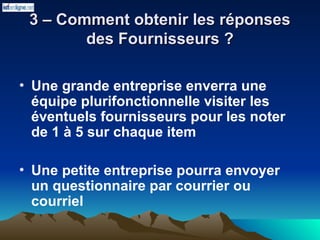 3 – Comment obtenir les réponses
3 – Comment obtenir les réponses
des Fournisseurs ?
des Fournisseurs ?
• Une grande entreprise enverra une
équipe plurifonctionnelle visiter les
éventuels fournisseurs pour les noter
de 1 à 5 sur chaque item
• Une petite entreprise pourra envoyer
un questionnaire par courrier ou
courriel
 