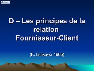 D – Les principes de la
D – Les principes de la
relation
relation
Fournisseur-Client
Fournisseur-Client
(K. Ishikawa 1985)
(K. Ishikawa 1985)
 