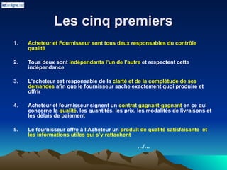 Les cinq premiers
Les cinq premiers
1. Acheteur et Fournisseur sont tous deux responsables du contrôle
qualité
2. Tous deux sont indépendants l’un de l’autre et respectent cette
indépendance
3. L’acheteur est responsable de la clarté et de la complétude de ses
demandes afin que le fournisseur sache exactement quoi produire et
offrir
4. Acheteur et fournisseur signent un contrat gagnant-gagnant en ce qui
concerne la qualité, les quantités, les prix, les modalités de livraisons et
les délais de paiement
5. Le fournisseur offre à l’Acheteur un produit de qualité satisfaisante et
les informations utiles qui s’y rattachent
…/…
 