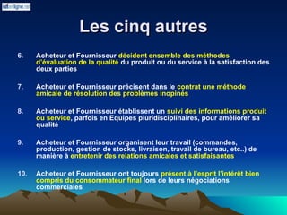 Les cinq autres
Les cinq autres
6. Acheteur et Fournisseur décident ensemble des méthodes
d’évaluation de la qualité du produit ou du service à la satisfaction des
deux parties
7. Acheteur et Fournisseur précisent dans le contrat une méthode
amicale de résolution des problèmes inopinés
8. Acheteur et Fournisseur établissent un suivi des informations produit
ou service, parfois en Equipes pluridisciplinaires, pour améliorer sa
qualité
9. Acheteur et Fournisseur organisent leur travail (commandes,
production, gestion de stocks, livraison, travail de bureau, etc..) de
manière à entretenir des relations amicales et satisfaisantes
10. Acheteur et Fournisseur ont toujours présent à l’esprit l’intérêt bien
compris du consommateur final lors de leurs négociations
commerciales
 