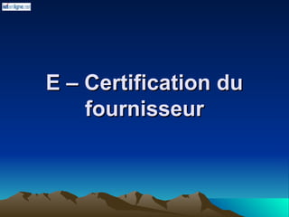 E – Certification du
E – Certification du
fournisseur
fournisseur
 