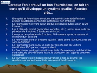 Lorsque l’on a trouvé un bon Fournisseur, on fait en
Lorsque l’on a trouvé un bon Fournisseur, on fait en
sorte qu’il développe un système qualité. Facettes
sorte qu’il développe un système qualité. Facettes
clés…
clés…
1. Entreprise et Fournisseur concluent un accord sur les spécifications
produit, développées ensemble, justifiées et non ambigües
2. Le Fournisseur ne livrera aucun produit défectueux durant un an ou 20
livraisons
3. Les à côtés du produit (facturation, comptes, etc..) seront sans faute par
périodes de 3 mois ou 5 livraisons minimum.
4. Idem pour des périodes de 6 mois ou 10 livraisons après remarques et
memorandum du client
5. Le Fournisseur aura un Système Qualité Totale genre ISO 9000, avec ou
sans certification
6. Le Fournisseur aura réussi un audit sur site effectué par un tiers
(certificateur ISO par ex.) ou par le client
7. Le Fournisseur pratique inspections et tests. Des examens en laboratoire
sont habituels pour différents lots et la production fait l’objet de contrôles
statistiques
8. Le fournisseur est en mesure d’envoyer par e mail ou courrier les
résultats des inspections et tests au moment des livraisons.
 
