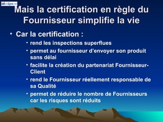Mais la certification en règle du
Mais la certification en règle du
Fournisseur simplifie la vie
Fournisseur simplifie la vie
• Car la certification :
• rend les inspections superflues
• permet au fournisseur d’envoyer son produit
sans délai
• facilite la création du partenariat Fournisseur-
Client
• rend le Fournisseur réellement responsable de
sa Qualité
• permet de réduire le nombre de Fournisseurs
car les risques sont réduits
 