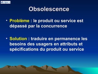 Obsolescence
Obsolescence
• Problème : le produit ou service est
dépassé par la concurrence
• Solution : traduire en permanence les
besoins des usagers en attributs et
spécifications du produit ou service
 