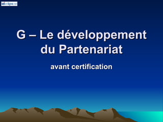 G – Le développement
G – Le développement
du Partenariat
du Partenariat
avant certification
avant certification
 