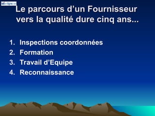 Le parcours d’un Fournisseur
Le parcours d’un Fournisseur
vers la qualité dure cinq ans...
vers la qualité dure cinq ans...
1. Inspections coordonnées
2. Formation
3. Travail d’Equipe
4. Reconnaissance
 