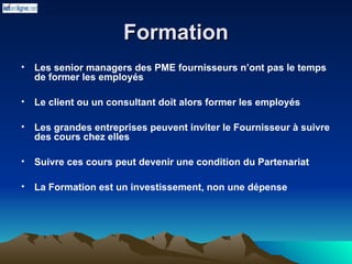 Formation
Formation
• Les senior managers des PME fournisseurs n’ont pas le temps
de former les employés
• Le client ou un consultant doit alors former les employés
• Les grandes entreprises peuvent inviter le Fournisseur à suivre
des cours chez elles
• Suivre ces cours peut devenir une condition du Partenariat
• La Formation est un investissement, non une dépense
 