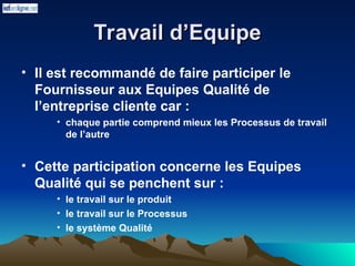 Travail d’Equipe
Travail d’Equipe
• Il est recommandé de faire participer le
Fournisseur aux Equipes Qualité de
l’entreprise cliente car :
• chaque partie comprend mieux les Processus de travail
de l’autre
• Cette participation concerne les Equipes
Qualité qui se penchent sur :
• le travail sur le produit
• le travail sur le Processus
• le système Qualité
 