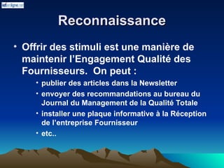 Reconnaissance
Reconnaissance
• Offrir des stimuli est une manière de
maintenir l’Engagement Qualité des
Fournisseurs. On peut :
• publier des articles dans la Newsletter
• envoyer des recommandations au bureau du
Journal du Management de la Qualité Totale
• installer une plaque informative à la Réception
de l’entreprise Fournisseur
• etc..
 