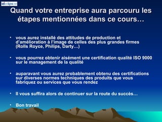 Quand votre entreprise aura parcouru les
Quand votre entreprise aura parcouru les
étapes mentionnées dans ce cours…
étapes mentionnées dans ce cours…
• vous aurez installé des attitudes de production et
d’amélioration à l’image de celles des plus grandes firmes
(Rolls Royce, Philips, Darty…)
• vous pourrez obtenir aisément une certification qualité ISO 9000
sur le management de la qualité
• auparavant vous aurez probablement obtenu des certifications
sur diverses normes techniques des produits que vous
fabriquez ou services que vous rendez
• Il vous suffira alors de continuer sur la route du succès…
• Bon travail
 