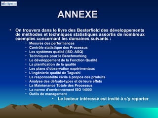 ANNEXE
ANNEXE
• On trouvera dans le livre des Besterfield des développements
de méthodes et techniques statistiques assortis de nombreux
exemples concernant les domaines suivants :
• Mesures des performances
• Contrôle statistique des Processus
• Les systèmes qualité (ISO, ASQ)
• Techniques pour le Benchmarking
• Le développement de la Fonction Qualité
• La planification de la qualité
• Les plans d’observation expérimentaux
• L’ingénierie qualité de Tagushi
• La responsabilité civile à propos des produits
• Analyse des défauts-types et de leurs effets
• La Maintenance Totale des Processus
• La norme d’environnement ISO 14000
• Outils de management
• Le lecteur intéressé est invité à s’y reporter
 