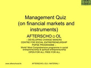 Management Quiz  (on financial markets and instruments)  AFTERSCHO☺OL   –  DEVELOPING CHANGE MAKERS  CENTRE FOR SOCIAL ENTREPRENEURSHIP  PGPSE PROGRAMME –  World’ Most Comprehensive programme in social entrepreneurship & spiritual entrepreneurship OPEN FOR ALL FREE FOR ALL 
