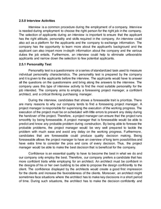 2.5.0 Interview Activities
Interview is a common procedure during the employment of a company. Interview
is needed during employment to choose the right person for the right job in the company.
The selection of applicants during an interview is important to ensure that the applicant
has the right attitude, personality and skills required in the company. An interview could
also act as a platform for the applicants and the company to exchange information. The
company has the opportunity to learn more about the applicant's background and the
applicant can also impart more in-depth information about the company and the various
duties the job entails. Furthermore, an interview could help to eliminate unfavorable
applicants and narrow down the selection to few potential applicants.
2.5.1 Personality Test
Personality test is a questionnaire or a series of standardized task used to measure
individual personality characteristics. The personality test is prepared by the company
and it is given to the applicants before the interview. The applicants would have to answer
all the questions on the questionnaire and bring along the answers to the interview. The
company uses this type of interview activity to find the most suitable personality for the
job intended. The company aims to employ a foreseeing project manager, a confident
architect, and a critical thinking purchasing manager.
During the interview, candidates that shows a foreseeable trait is prioritize. There
are many reasons to why our company tends to find a foreseeing project manager. A
project manager is responsible for supervising the execution of the working progress. The
execution of the project must be on scheduled with little errors to prevent any delay during
the handover of the project. Therefore, a project manager can ensure that the project runs
smoothly by being foreseeable. A project manager that is foreseeable would be able to
predict and know any probable problem during construction. By being able to foresee the
probable problems, the project manager would be very well prepared to tackle the
problem with much ease and avoid any delay on the working progress. Furthermore,
candidates that are foreseeable could produce quality decision making. Being
foreseeable allows the project manager to have an overview of long term possibilities and
have extra time to consider the pros and cons of every decision. Thus, the project
manager would be able to make the best decision that is beneficial for the company.
Confidence is an essential quality to have to become the best in what we do and
our company only employ the best. Therefore, our company prefers a candidate that has
more confident traits while employing for an architect. An architect must be confident in
the designs of his or her own building to be able to propose the design confidently to the
client. The confidence displayed by the architects would create a good first impression
for the clients and increase the favorableness of the clients. Moreover, an architect might
sometimes face situations where the architect has to make key decisions in a short period
of time. During such situations, the architect has to make the decision confidently and
 